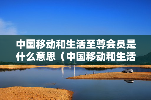 中国移动和生活至尊会员是什么意思（中国移动和生活3元精英会员是什么）