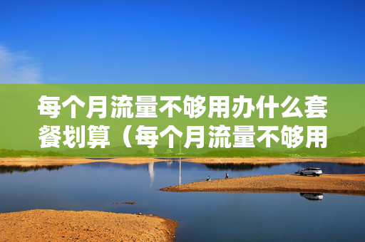 每个月流量不够用办什么套餐划算（每个月流量不够用办什么套餐划算移动）
