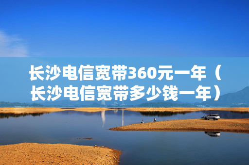长沙电信宽带360元一年（长沙电信宽带多少钱一年）