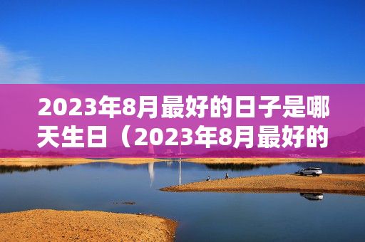 2023年8月最好的日子是哪天生日（2023年8月最好的日子是哪天生日呢）