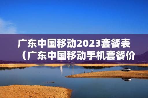 广东中国移动2023套餐表（广东中国移动手机套餐价格表2023年）
