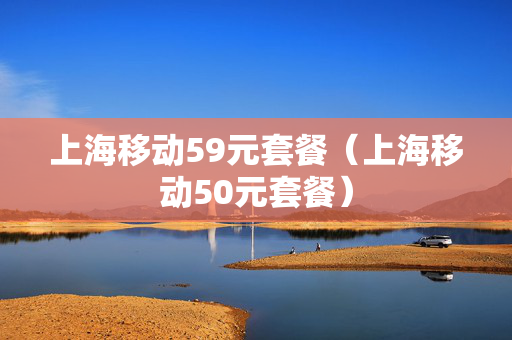 上海移动59元套餐（上海移动50元套餐）