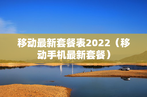 移动最新套餐表2022（移动手机最新套餐）