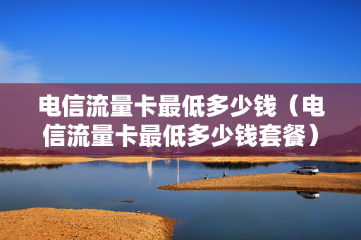 电信流量卡最低多少钱（电信流量卡最低多少钱套餐）