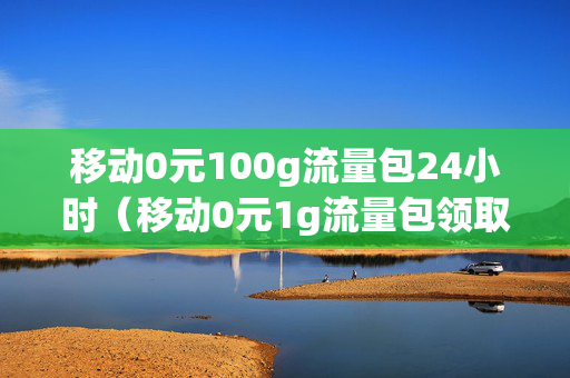移动0元100g流量包24小时（移动0元1g流量包领取）
