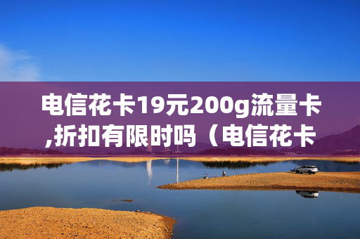 电信花卡19元200g流量卡,折扣有限时吗（电信花卡19元套餐介绍）