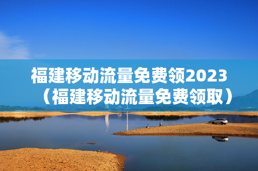 福建移动流量免费领2023（福建移动流量免费领取）