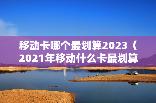 移动卡哪个最划算2023（2021年移动什么卡最划算）