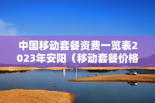中国移动套餐资费一览表2023年安阳（移动套餐价格表202）