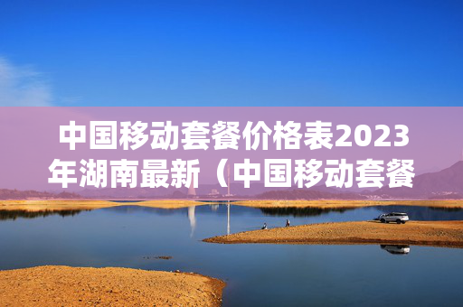 中国移动套餐价格表2023年湖南最新（中国移动套餐价格表2023年湖南最新套餐）
