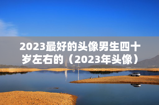 2023最好的头像男生四十岁左右的（2023年头像）