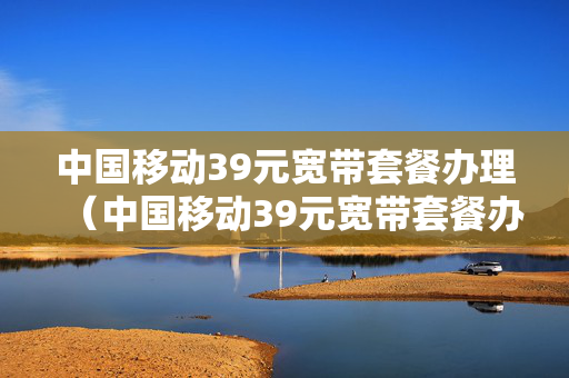 中国移动39元宽带套餐办理（中国移动39元宽带套餐办理电话）
