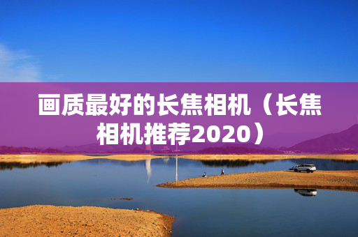 画质最好的长焦相机（长焦相机推荐2020）