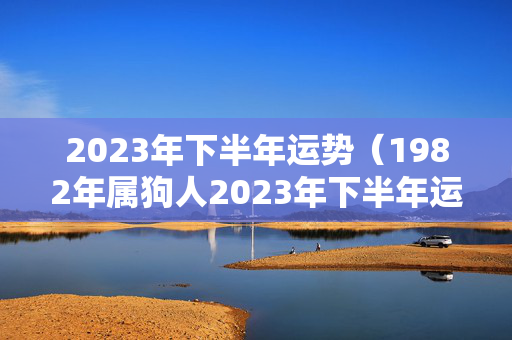 2023年下半年运势（1982年属狗人2023年下半年运势）