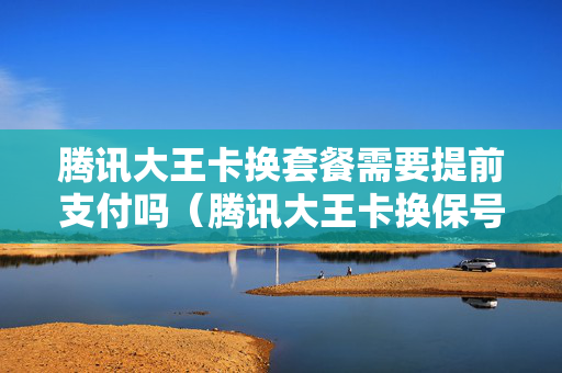 腾讯大王卡换套餐需要提前支付吗（腾讯大王卡换保号套餐）