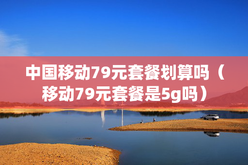 中国移动79元套餐划算吗（移动79元套餐是5g吗）