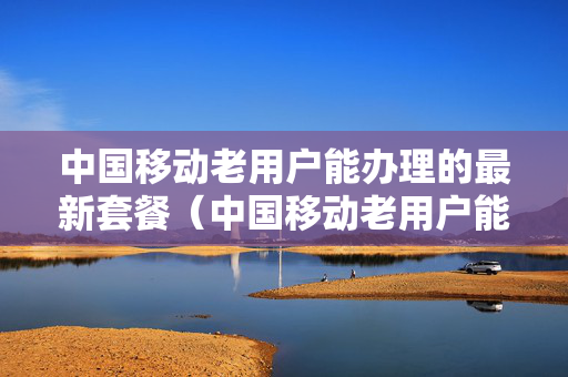 中国移动老用户能办理的最新套餐（中国移动老用户能办理的最新套餐是什么）