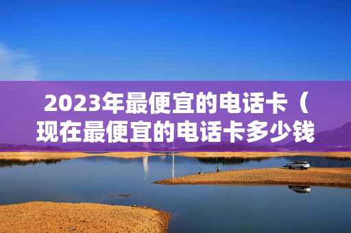 2023年最便宜的电话卡（现在最便宜的电话卡多少钱）