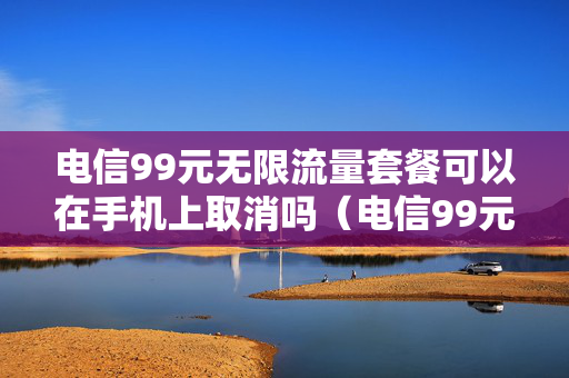 电信99元无限流量套餐可以在手机上取消吗（电信99元无限流量怎样）