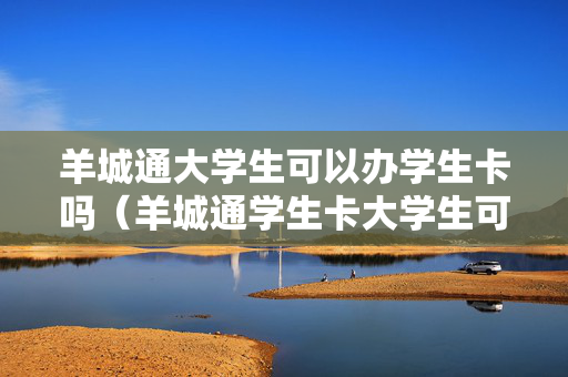 羊城通大学生可以办学生卡吗（羊城通学生卡大学生可以用吗）