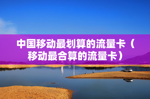 中国移动最划算的流量卡（移动最合算的流量卡）
