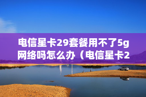电信星卡29套餐用不了5g网络吗怎么办（电信星卡29元月租是真的吗）