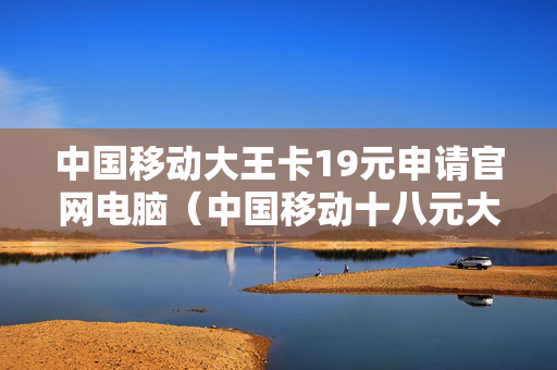 中国移动大王卡19元申请官网电脑（中国移动十八元大王卡）
