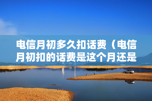 电信月初多久扣话费（电信月初扣的话费是这个月还是上个月）