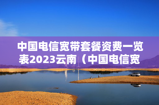 中国电信宽带套餐资费一览表2023云南（中国电信宽带套餐价格表2）