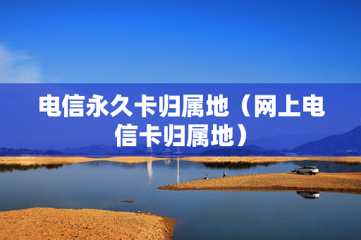 电信永久卡归属地（网上电信卡归属地）