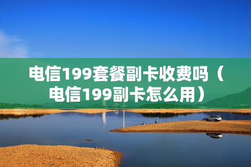 电信199套餐副卡收费吗（电信199副卡怎么用）