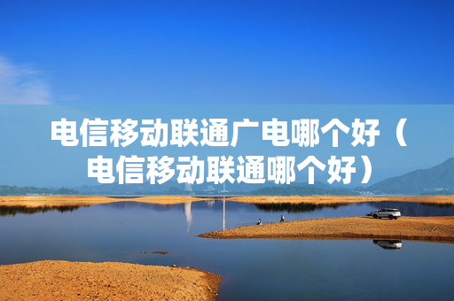 电信移动联通广电哪个好（电信移动联通哪个好）