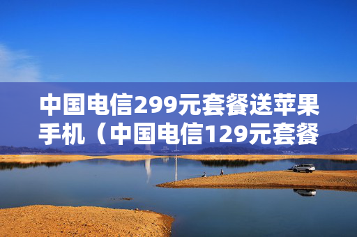 中国电信299元套餐送苹果手机（中国电信129元套餐详情）
