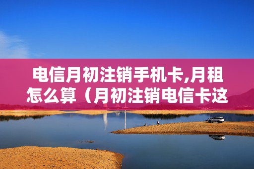 电信月初注销手机卡,月租怎么算（月初注销电信卡这个月的月费扣了吗）