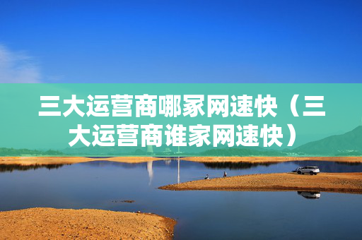 三大运营商哪冢网速快（三大运营商谁家网速快）