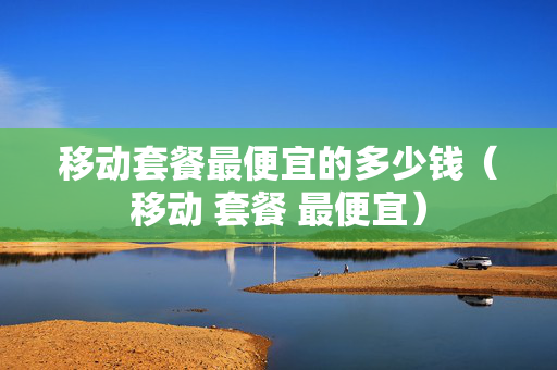 移动套餐最便宜的多少钱（移动 套餐 最便宜）