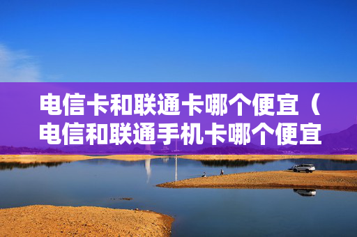 电信卡和联通卡哪个便宜（电信和联通手机卡哪个便宜）