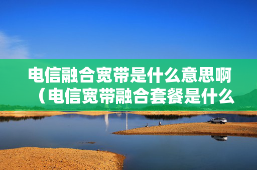 电信融合宽带是什么意思啊（电信宽带融合套餐是什么意思）