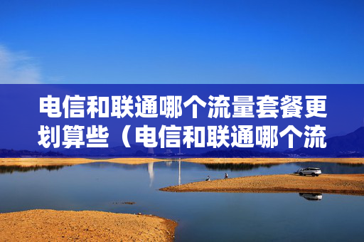 电信和联通哪个流量套餐更划算些（电信和联通哪个流量套餐便宜）