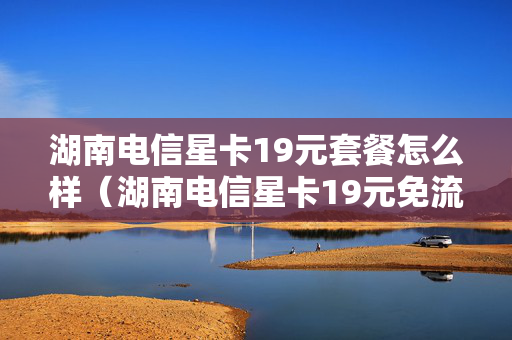 湖南电信星卡19元套餐怎么样（湖南电信星卡19元免流范围）
