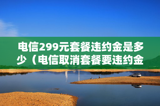 电信299元套餐违约金是多少（电信取消套餐要违约金是霸王条款吗）