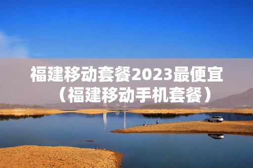 福建移动套餐2023最便宜（福建移动手机套餐）
