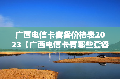 广西电信卡套餐价格表2023（广西电信卡有哪些套餐2020）