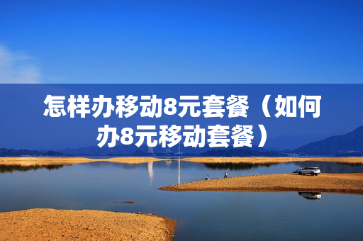 怎样办移动8元套餐（如何办8元移动套餐）