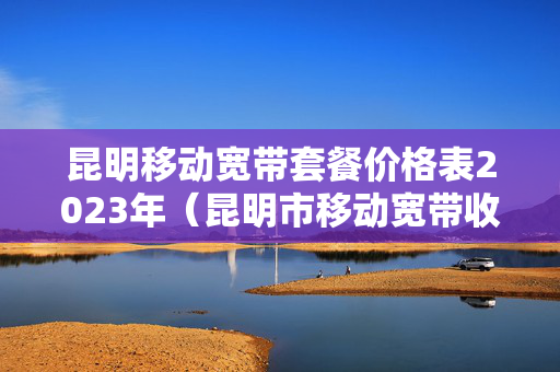 昆明移动宽带套餐价格表2023年（昆明市移动宽带收费标准）