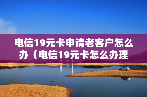 电信19元卡申请老客户怎么办（电信19元卡怎么办理）