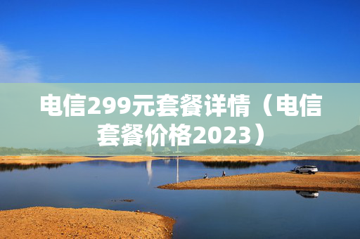 电信299元套餐详情（电信套餐价格2023）
