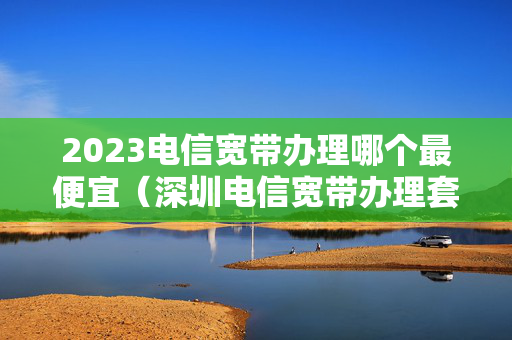 2023电信宽带办理哪个最便宜（深圳电信宽带办理套餐2023）