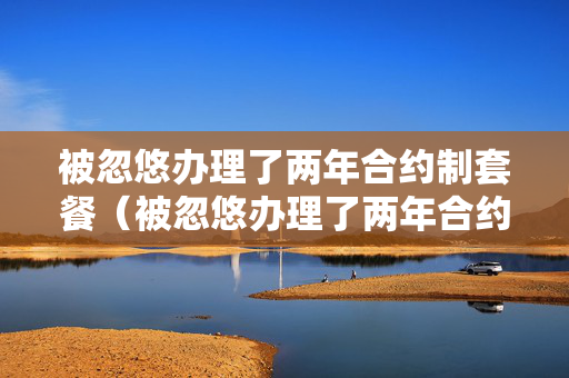 被忽悠办理了两年合约制套餐（被忽悠办理了两年合约制套餐可以注消电话卡吗?）