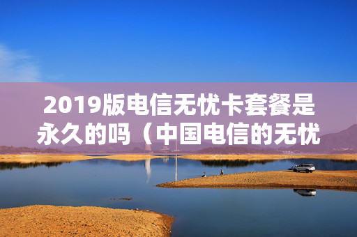 2019版电信无忧卡套餐是永久的吗（中国电信的无忧卡套餐）